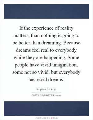 If the experience of reality matters, than nothing is going to be better than dreaming. Because dreams feel real to everybody while they are happening. Some people have vivid imagination, some not so vivid, but everybody has vivid dreams Picture Quote #1