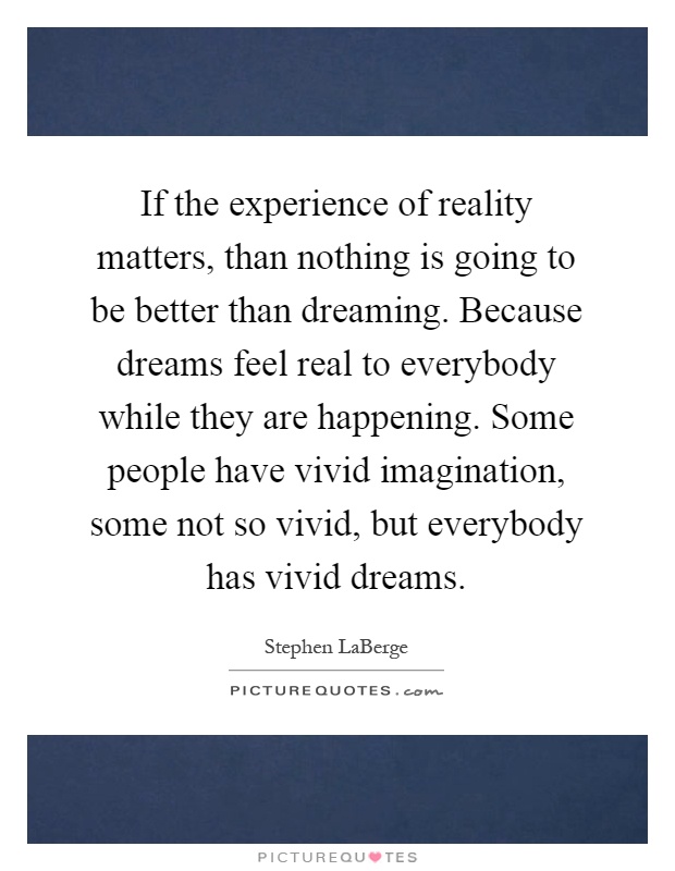 If the experience of reality matters, than nothing is going to be better than dreaming. Because dreams feel real to everybody while they are happening. Some people have vivid imagination, some not so vivid, but everybody has vivid dreams Picture Quote #1