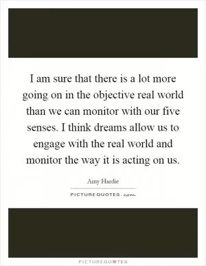 I am sure that there is a lot more going on in the objective real world than we can monitor with our five senses. I think dreams allow us to engage with the real world and monitor the way it is acting on us Picture Quote #1