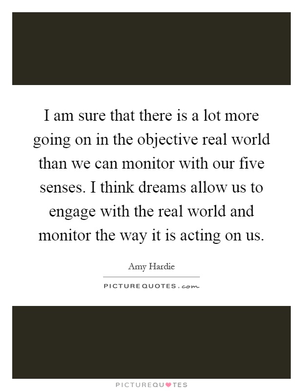 I am sure that there is a lot more going on in the objective real world than we can monitor with our five senses. I think dreams allow us to engage with the real world and monitor the way it is acting on us Picture Quote #1