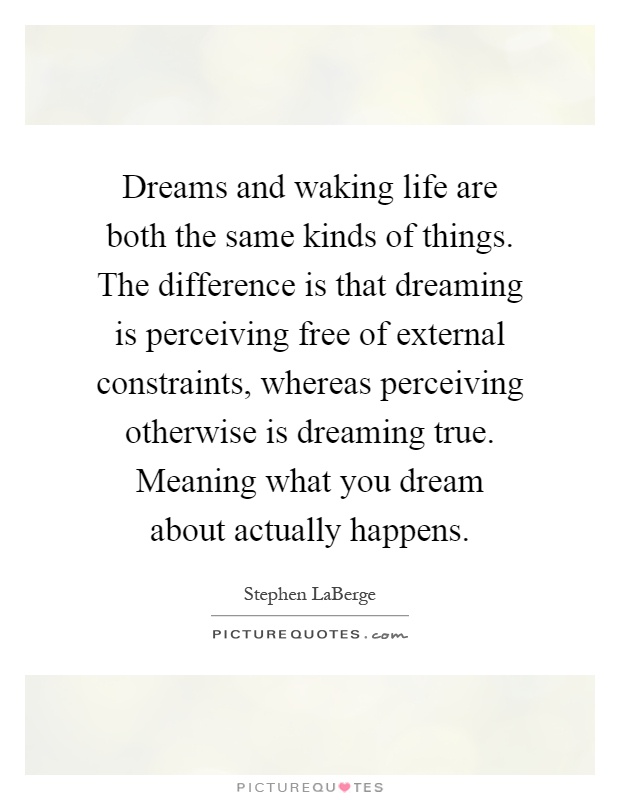 Dreams and waking life are both the same kinds of things. The difference is that dreaming is perceiving free of external constraints, whereas perceiving otherwise is dreaming true. Meaning what you dream about actually happens Picture Quote #1