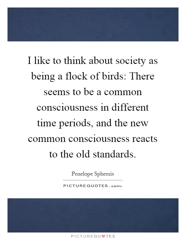 I like to think about society as being a flock of birds: There seems to be a common consciousness in different time periods, and the new common consciousness reacts to the old standards Picture Quote #1