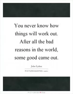 You never know how things will work out. After all the bad reasons in the world, some good came out Picture Quote #1