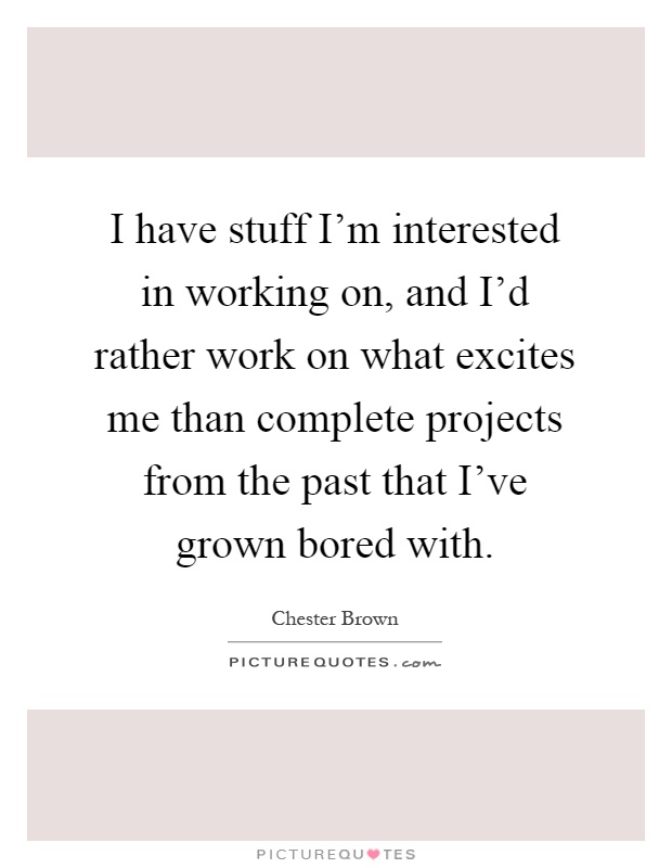 I have stuff I'm interested in working on, and I'd rather work on what excites me than complete projects from the past that I've grown bored with Picture Quote #1