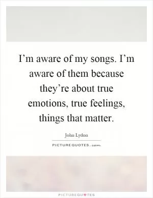 I’m aware of my songs. I’m aware of them because they’re about true emotions, true feelings, things that matter Picture Quote #1