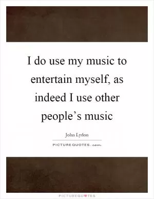 I do use my music to entertain myself, as indeed I use other people’s music Picture Quote #1