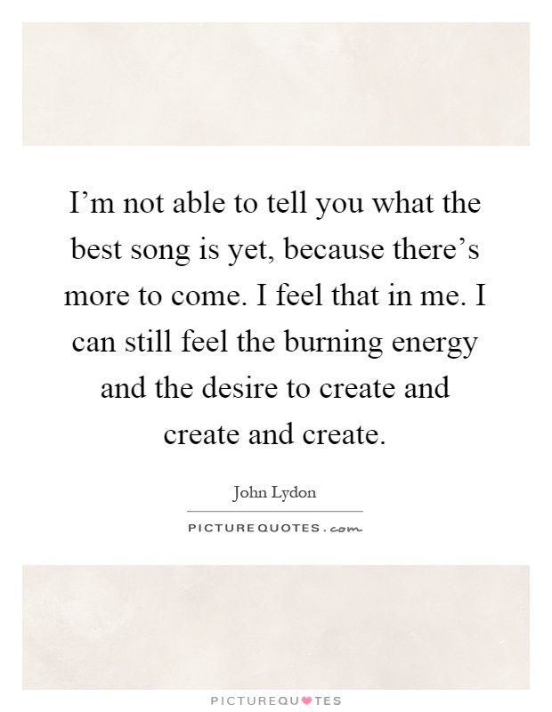 I'm not able to tell you what the best song is yet, because there's more to come. I feel that in me. I can still feel the burning energy and the desire to create and create and create Picture Quote #1