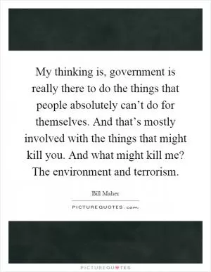 My thinking is, government is really there to do the things that people absolutely can’t do for themselves. And that’s mostly involved with the things that might kill you. And what might kill me? The environment and terrorism Picture Quote #1