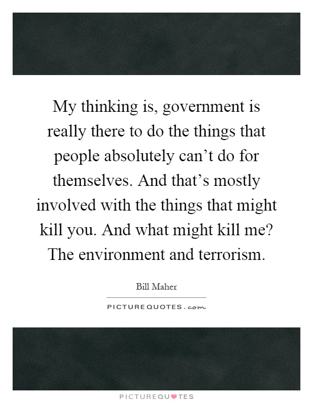 My thinking is, government is really there to do the things that people absolutely can't do for themselves. And that's mostly involved with the things that might kill you. And what might kill me? The environment and terrorism Picture Quote #1