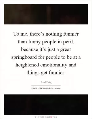 To me, there’s nothing funnier than funny people in peril, because it’s just a great springboard for people to be at a heightened emotionality and things get funnier Picture Quote #1
