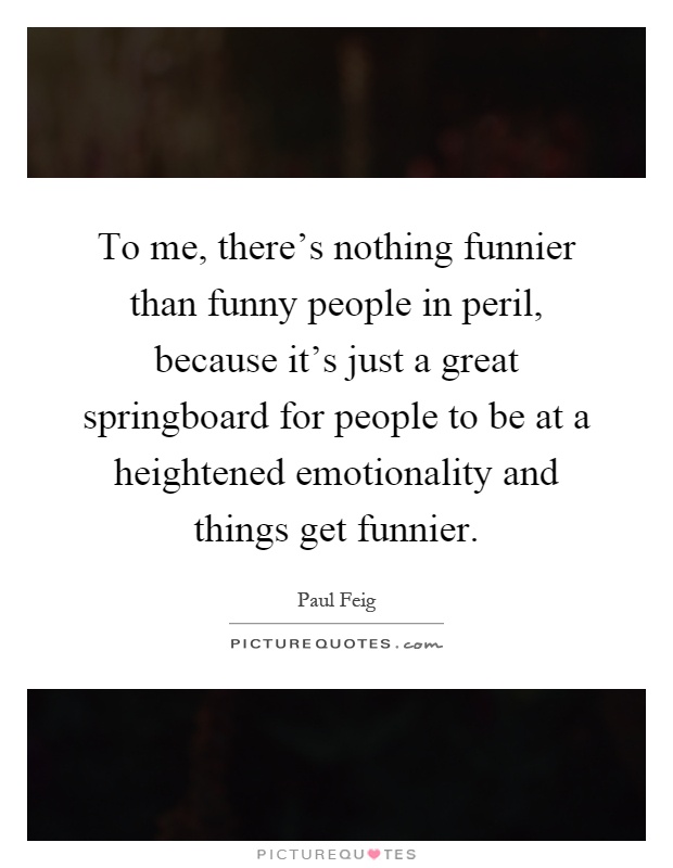 To me, there's nothing funnier than funny people in peril, because it's just a great springboard for people to be at a heightened emotionality and things get funnier Picture Quote #1