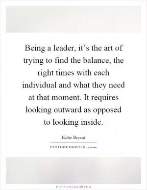 Being a leader, it’s the art of trying to find the balance, the right times with each individual and what they need at that moment. It requires looking outward as opposed to looking inside Picture Quote #1