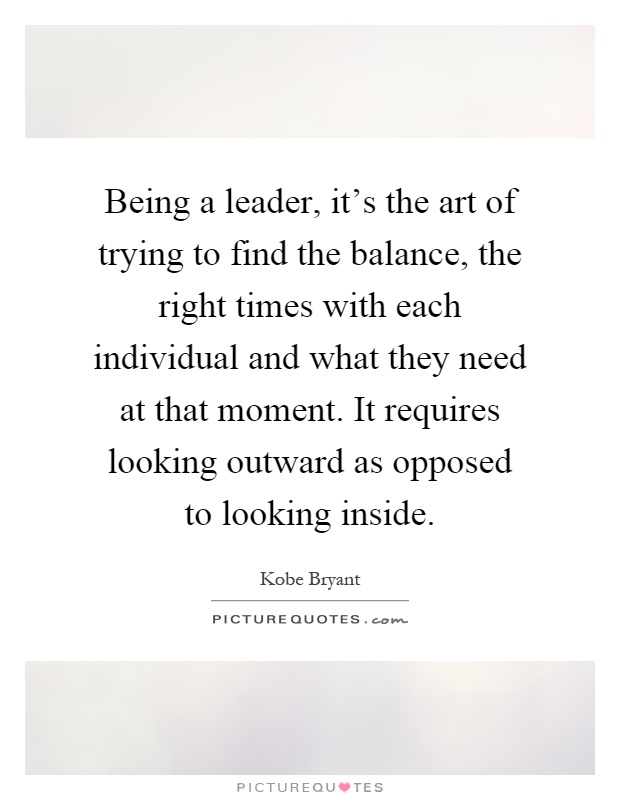 Being a leader, it's the art of trying to find the balance, the right times with each individual and what they need at that moment. It requires looking outward as opposed to looking inside Picture Quote #1
