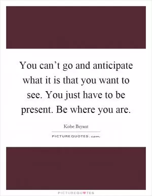 You can’t go and anticipate what it is that you want to see. You just have to be present. Be where you are Picture Quote #1