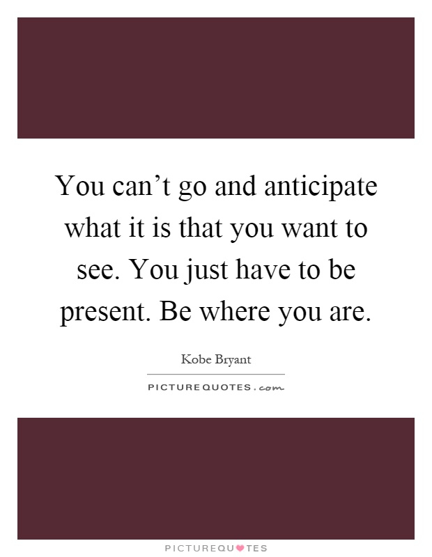 You can't go and anticipate what it is that you want to see. You just have to be present. Be where you are Picture Quote #1