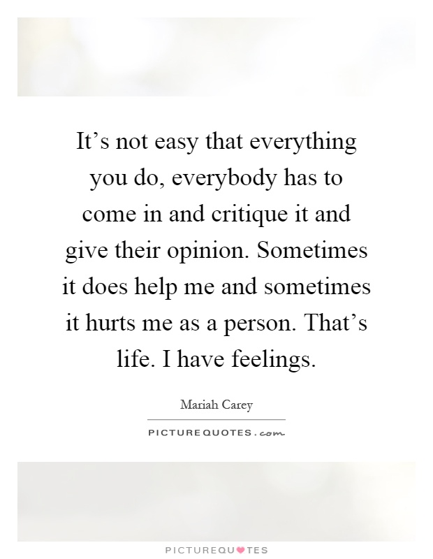 It's not easy that everything you do, everybody has to come in and critique it and give their opinion. Sometimes it does help me and sometimes it hurts me as a person. That's life. I have feelings Picture Quote #1