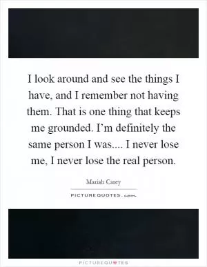 I look around and see the things I have, and I remember not having them. That is one thing that keeps me grounded. I’m definitely the same person I was.... I never lose me, I never lose the real person Picture Quote #1