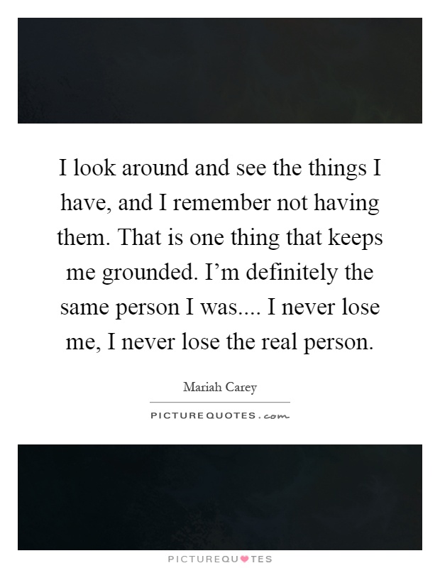 I look around and see the things I have, and I remember not having them. That is one thing that keeps me grounded. I'm definitely the same person I was.... I never lose me, I never lose the real person Picture Quote #1