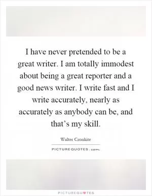 I have never pretended to be a great writer. I am totally immodest about being a great reporter and a good news writer. I write fast and I write accurately, nearly as accurately as anybody can be, and that’s my skill Picture Quote #1