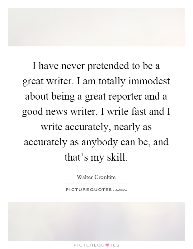 I have never pretended to be a great writer. I am totally immodest about being a great reporter and a good news writer. I write fast and I write accurately, nearly as accurately as anybody can be, and that's my skill Picture Quote #1