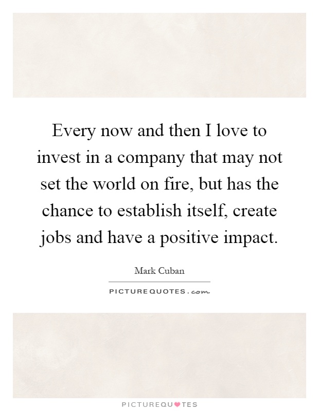 Every now and then I love to invest in a company that may not set the world on fire, but has the chance to establish itself, create jobs and have a positive impact Picture Quote #1