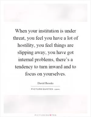 When your institution is under threat, you feel you have a lot of hostility, you feel things are slipping away, you have got internal problems, there’s a tendency to turn inward and to focus on yourselves Picture Quote #1