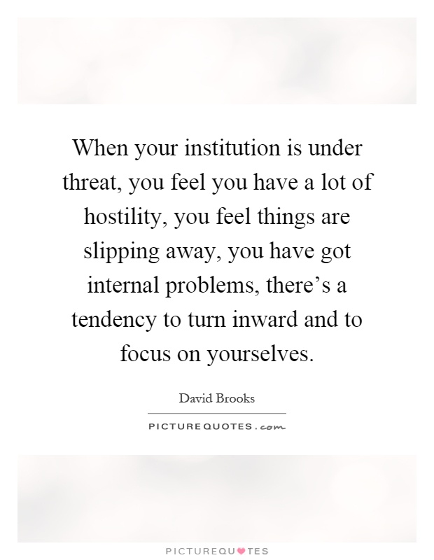 When your institution is under threat, you feel you have a lot of hostility, you feel things are slipping away, you have got internal problems, there's a tendency to turn inward and to focus on yourselves Picture Quote #1