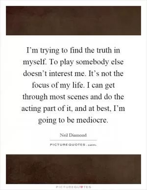 I’m trying to find the truth in myself. To play somebody else doesn’t interest me. It’s not the focus of my life. I can get through most scenes and do the acting part of it, and at best, I’m going to be mediocre Picture Quote #1