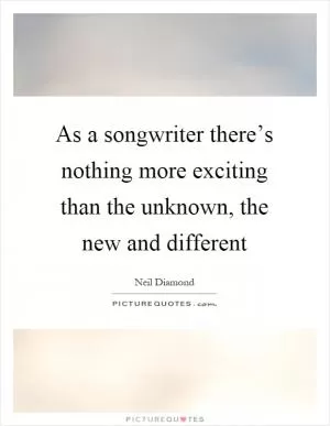 As a songwriter there’s nothing more exciting than the unknown, the new and different Picture Quote #1