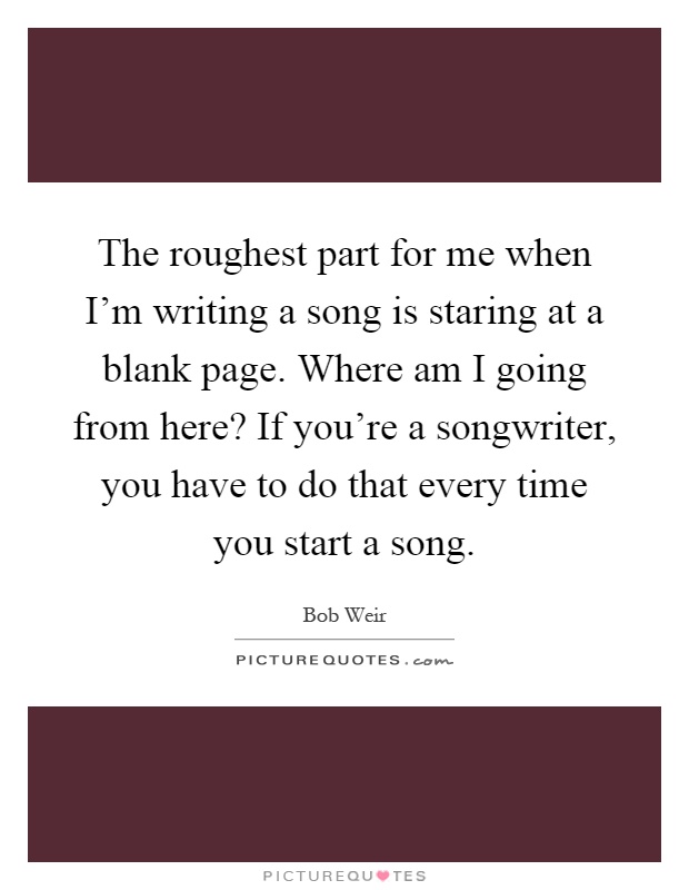 The roughest part for me when I'm writing a song is staring at a blank page. Where am I going from here? If you're a songwriter, you have to do that every time you start a song Picture Quote #1
