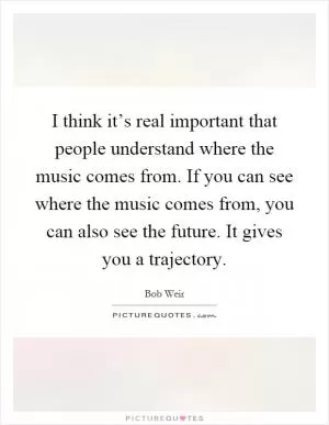 I think it’s real important that people understand where the music comes from. If you can see where the music comes from, you can also see the future. It gives you a trajectory Picture Quote #1