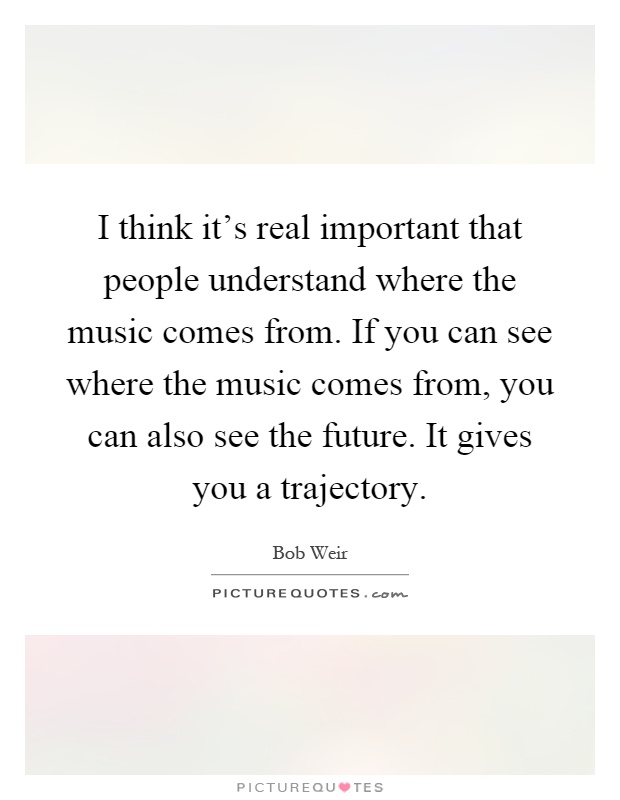 I think it's real important that people understand where the music comes from. If you can see where the music comes from, you can also see the future. It gives you a trajectory Picture Quote #1