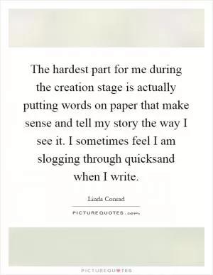 The hardest part for me during the creation stage is actually putting words on paper that make sense and tell my story the way I see it. I sometimes feel I am slogging through quicksand when I write Picture Quote #1
