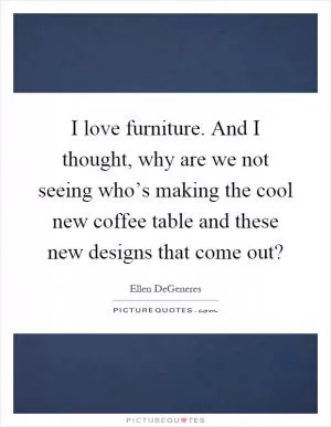 I love furniture. And I thought, why are we not seeing who’s making the cool new coffee table and these new designs that come out? Picture Quote #1