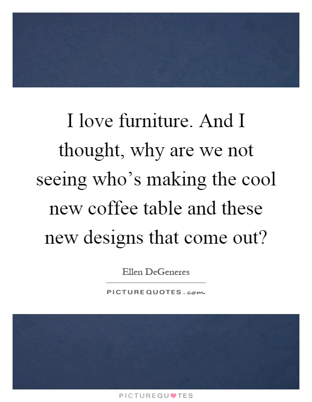 I love furniture. And I thought, why are we not seeing who's making the cool new coffee table and these new designs that come out? Picture Quote #1