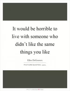 It would be horrible to live with someone who didn’t like the same things you like Picture Quote #1