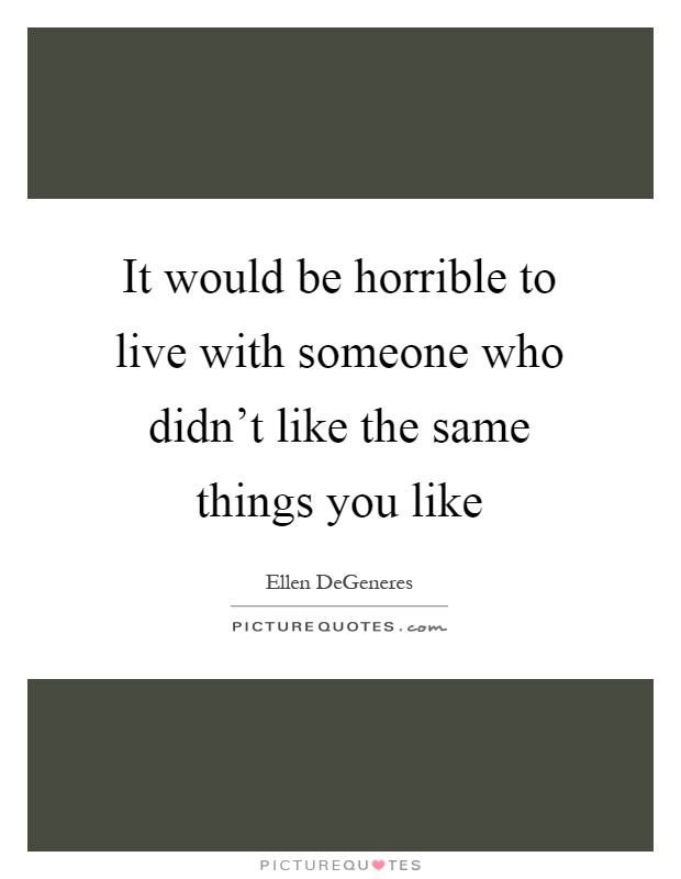 It would be horrible to live with someone who didn't like the same things you like Picture Quote #1