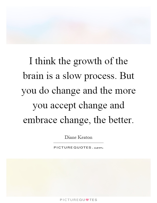 I think the growth of the brain is a slow process. But you do change and the more you accept change and embrace change, the better Picture Quote #1