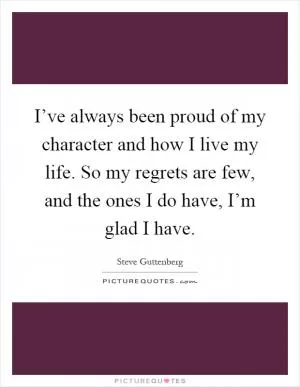 I’ve always been proud of my character and how I live my life. So my regrets are few, and the ones I do have, I’m glad I have Picture Quote #1