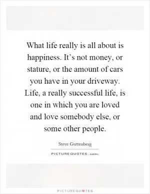 What life really is all about is happiness. It’s not money, or stature, or the amount of cars you have in your driveway. Life, a really successful life, is one in which you are loved and love somebody else, or some other people Picture Quote #1