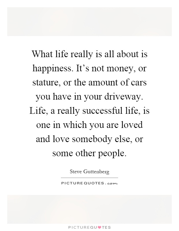 What life really is all about is happiness. It's not money, or stature, or the amount of cars you have in your driveway. Life, a really successful life, is one in which you are loved and love somebody else, or some other people Picture Quote #1