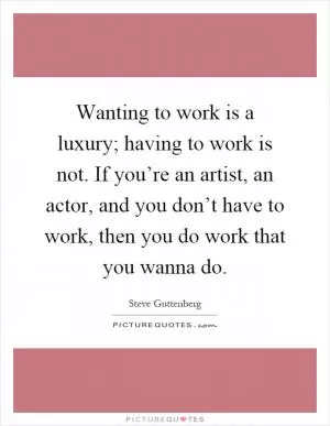 Wanting to work is a luxury; having to work is not. If you’re an artist, an actor, and you don’t have to work, then you do work that you wanna do Picture Quote #1