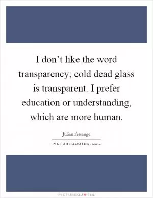 I don’t like the word transparency; cold dead glass is transparent. I prefer education or understanding, which are more human Picture Quote #1
