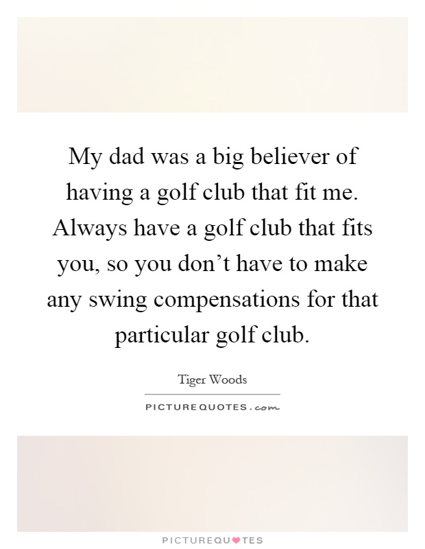 My dad was a big believer of having a golf club that fit me. Always have a golf club that fits you, so you don't have to make any swing compensations for that particular golf club Picture Quote #1