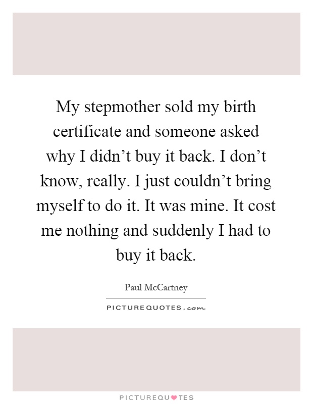 My stepmother sold my birth certificate and someone asked why I didn't buy it back. I don't know, really. I just couldn't bring myself to do it. It was mine. It cost me nothing and suddenly I had to buy it back Picture Quote #1