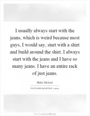 I usually always start with the jeans, which is weird because most guys, I would say, start with a shirt and build around the shirt. I always start with the jeans and I have so many jeans. I have an entire rack of just jeans Picture Quote #1