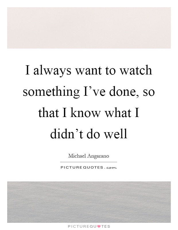 I always want to watch something I've done, so that I know what I didn't do well Picture Quote #1
