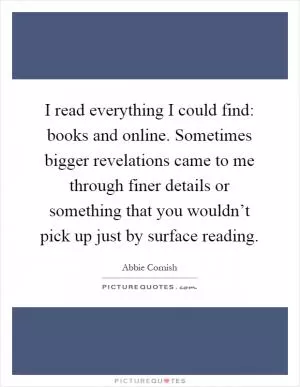 I read everything I could find: books and online. Sometimes bigger revelations came to me through finer details or something that you wouldn’t pick up just by surface reading Picture Quote #1