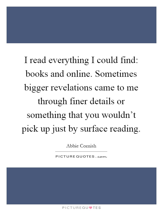 I read everything I could find: books and online. Sometimes bigger revelations came to me through finer details or something that you wouldn't pick up just by surface reading Picture Quote #1