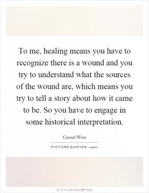 To me, healing means you have to recognize there is a wound and you try to understand what the sources of the wound are, which means you try to tell a story about how it came to be. So you have to engage in some historical interpretation Picture Quote #1